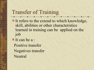 Transfer of Training
It refers to the extend to which knowledge,
skill, abilities or other characteristics
learned in training can be applied on the
job
It can be a :
Positive transfer
Negatives transfer
Neutral
 