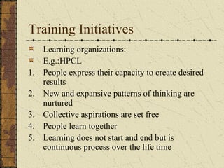 Training Initiatives
Learning organizations:
E.g.:HPCL
1. People express their capacity to create desired
results
2. New and expansive patterns of thinking are
nurtured
3. Collective aspirations are set free
4. People learn together
5. Learning does not start and end but is
continuous process over the life time
 