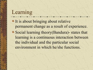 Learning
It is about bringing about relative
permanent change as a result of experience.
Social learning theory(Bandura)- states that
learning is a continuous interaction between
the individual and the particular social
environment in which he/she functions.
 