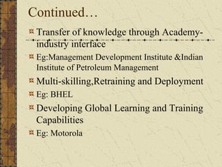 Continued…
Transfer of knowledge through Academy-
industry interface
Eg:Management Development Institute &Indian
Institute of Petroleum Management
Multi-skilling,Retraining and Deployment
Eg: BHEL
Developing Global Learning and Training
Capabilities
Eg: Motorola
 