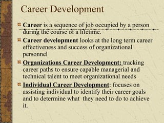 Career Development
Career is a sequence of job occupied by a person
during the course of a lifetime.
Career development looks at the long term career
effectiveness and success of organizational
personnel
Organizations Career Development: tracking
career paths to ensure capable managerial and
technical talent to meet organizational needs
Individual Career Development: focuses on
assisting individual to identify their career goals
and to determine what they need to do to achieve
it.
 