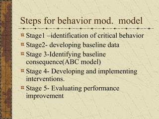 Steps for behavior mod. model
Stage1 –identification of critical behavior
Stage2- developing baseline data
Stage 3-Identifying baseline
consequence(ABC model)
Stage 4- Developing and implementing
interventions.
Stage 5- Evaluating performance
improvement
 