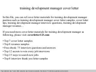 training development manager cover letter 
In this file, you can ref cover letter materials for training development manager 
position such as training development manager cover letter samples, cover letter 
tips, training development manager interview questions, training development 
manager resumes… 
If you need more cover letter materials for training development manager as 
following, please visit: coverletter123.com 
• Top 7 cover letter samples 
• Top 8 resumes samples 
• Free ebook: 75 interview questions and answers 
• Top 12 secrets to win every job interviews 
• Top 15 ways to search new jobs 
• Top 8 interview thank you letter samples 
Top materials: top 7 cover letter samples, top 8 Interview resumes samples, questions free and ebook: answers 75 – interview free download/ questions pdf and answers 
ppt file 
 