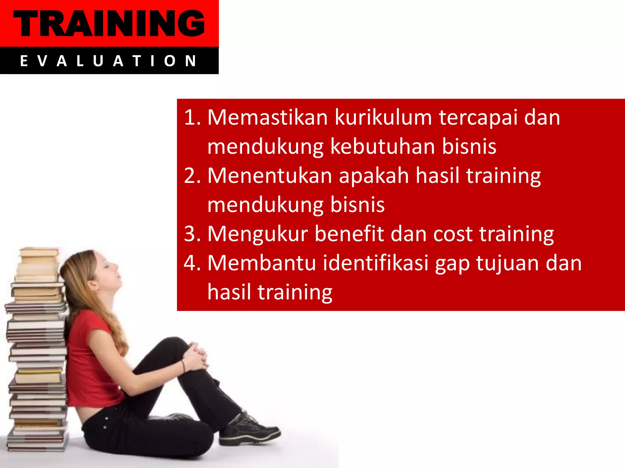 TRAINING
E V A L U A T I O N


                 1. Memastikan kurikulum tercapai dan
                    mendukung kebutuhan bisnis
                 2. Menentukan apakah hasil training
                    mendukung bisnis
                 3. Mengukur benefit dan cost training
                 4. Membantu identifikasi gap tujuan dan
                    hasil training
 