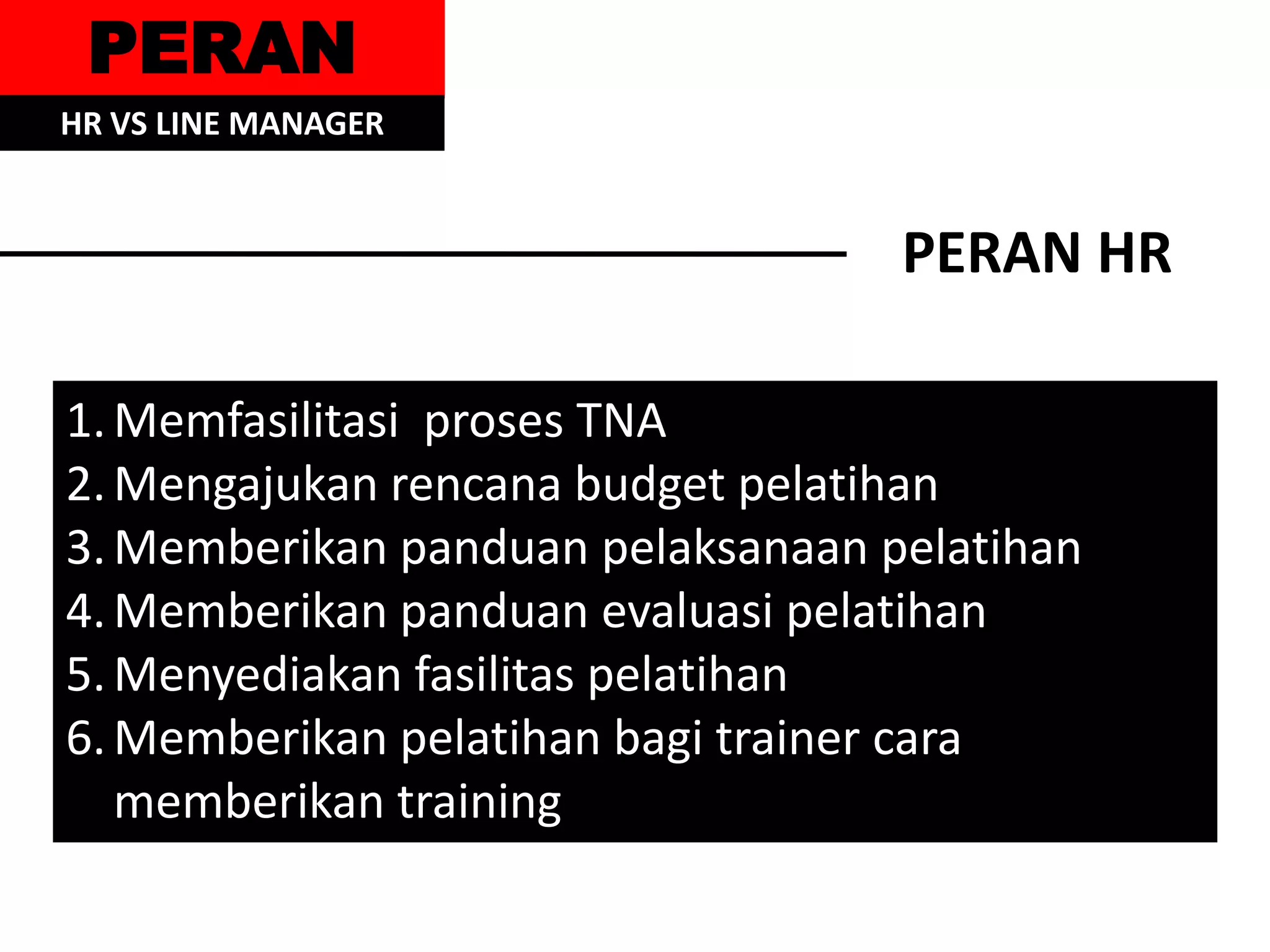 PERAN
HR VS LINE MANAGER


                                   PERAN HR

1. Memfasilitasi proses TNA
2. Mengajukan rencana budget pelatihan
3. Memberikan panduan pelaksanaan pelatihan
4. Memberikan panduan evaluasi pelatihan
5. Menyediakan fasilitas pelatihan
6. Memberikan pelatihan bagi trainer cara
   memberikan training
 
