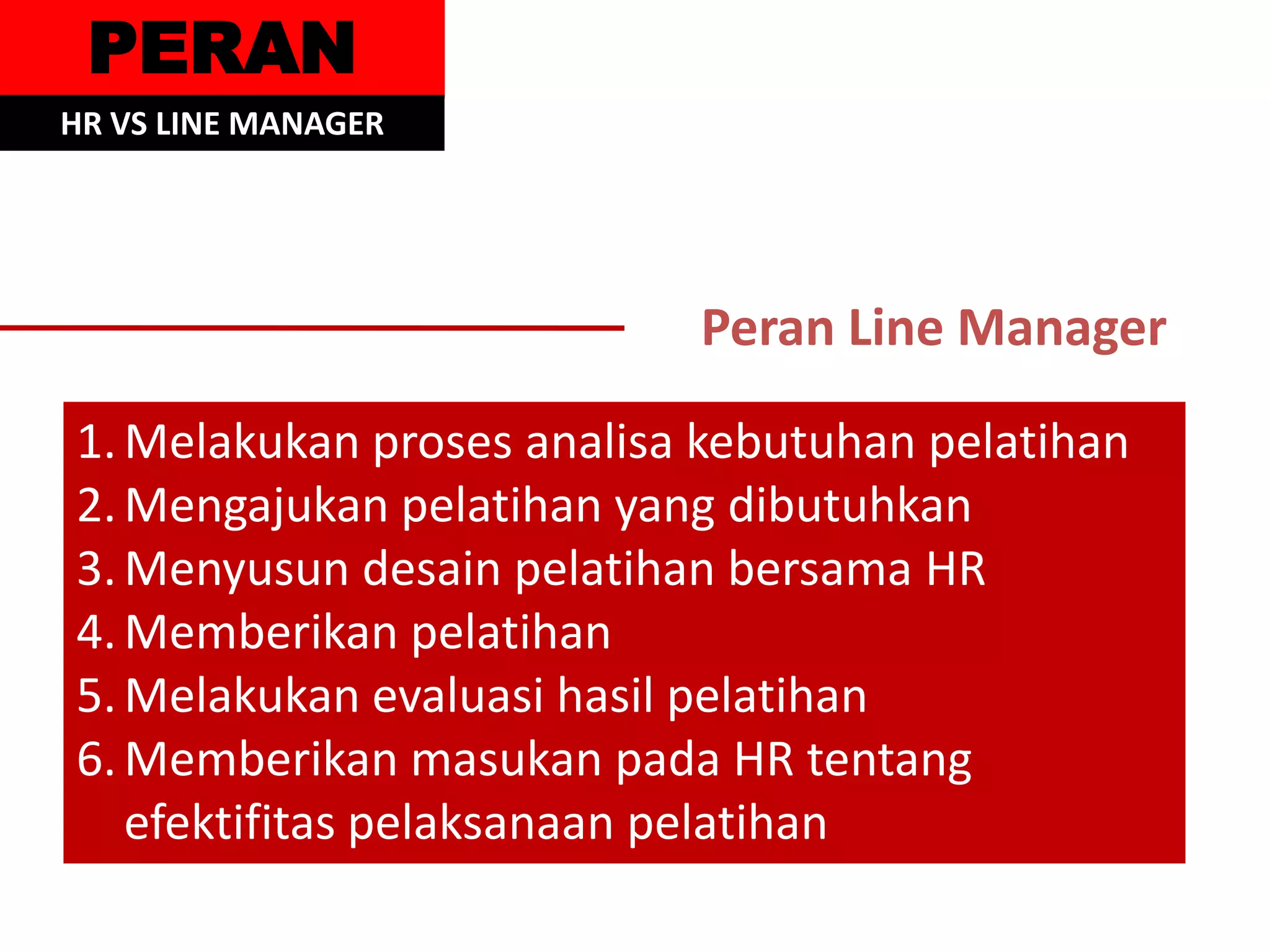 PERAN
HR VS LINE MANAGER




                           Peran Line Manager
1. Melakukan proses analisa kebutuhan pelatihan
2. Mengajukan pelatihan yang dibutuhkan
3. Menyusun desain pelatihan bersama HR
4. Memberikan pelatihan
5. Melakukan evaluasi hasil pelatihan
6. Memberikan masukan pada HR tentang
   efektifitas pelaksanaan pelatihan
 