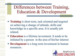 12
Differences between Training,
Education & Development
 Training is short term, task oriented and targeted
on achieving a change of attitude, skills and
knowledge in a specific area. It is usually job
related.
 Education is a lifetime investment. It tends to be
initiated by a person in the area of his/her interest
 Development is a long term investment in human
resources.
 