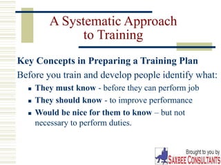16
A Systematic Approach
to Training
Key Concepts in Preparing a Training Plan
Before you train and develop people identify what:
 They must know - before they can perform job
 They should know - to improve performance
 Would be nice for them to know – but not
necessary to perform duties.
 