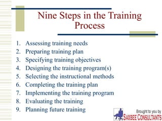 18
Nine Steps in the Training
Process
1. Assessing training needs
2. Preparing training plan
3. Specifying training objectives
4. Designing the training program(s)
5. Selecting the instructional methods
6. Completing the training plan
7. Implementing the training program
8. Evaluating the training
9. Planning future training
 