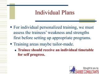 24
Individual Plans
 For individual personalized training, we must
assess the trainees’ weakness and strengths
first before setting up appropriate programs.
 Training areas maybe tailor-made.
 Trainee should receive an individual timetable
for self progress.
 