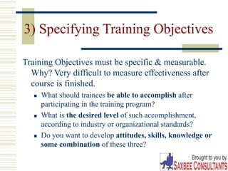 25
3) Specifying Training Objectives
Training Objectives must be specific & measurable.
Why? Very difficult to measure effectiveness after
course is finished.
 What should trainees be able to accomplish after
participating in the training program?
 What is the desired level of such accomplishment,
according to industry or organizational standards?
 Do you want to develop attitudes, skills, knowledge or
some combination of these three?
 