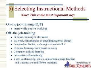 27
5) Selecting Instructional Methods
Note: This is the most important step
On-the job-training (OJT)
 learn while you’re working
Off -the job-training
 In house, training or classroom
 External, consultancies or attending external classes
 Independent bodies, such as government talks
 Distance learning, from books or notes
 Computer-assisted learning
 Interactive-video training
 Video conferencing, same as classroom except teachers
and students are in different locations.
 