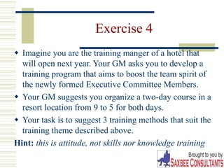 28
Exercise 4
 Imagine you are the training manger of a hotel that
will open next year. Your GM asks you to develop a
training program that aims to boost the team spirit of
the newly formed Executive Committee Members.
 Your GM suggests you organize a two-day course in a
resort location from 9 to 5 for both days.
 Your task is to suggest 3 training methods that suit the
training theme described above.
Hint: this is attitude, not skills nor knowledge training
 