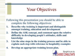 3
Your Objectives
Following this presentation you should be able to
complete the following objectives:
1. Describe why training is important and distinguish
amongst training, education and development
2. Define the ASK concept, and comment upon the relative
difficulty in developing people’s attitudes, skills and
knowledge
3. List the nine steps in the training process and be able to
explain each step with reference to hospitality examples
4. Develop an appropriate training lesson plan.
 