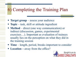 30
6) Completing the Training Plan
 Target group – assess your audience
 Topic – task, skill or attitude ingredient
 Method – direct (one way communication) or
indirect (discussion, games, experimental
exercises…). Important as evaluation of trainees
usually lies on the perception on what they did in
the training session
 Time – length, period, breaks important to consider
 Location – away from the office?
 