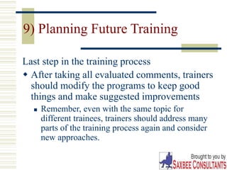 33
9) Planning Future Training
Last step in the training process
 After taking all evaluated comments, trainers
should modify the programs to keep good
things and make suggested improvements
 Remember, even with the same topic for
different trainees, trainers should address many
parts of the training process again and consider
new approaches.
 