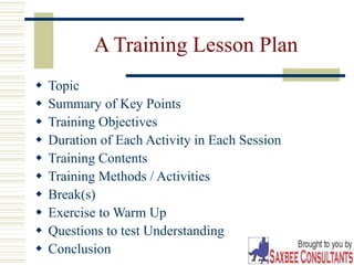 34
A Training Lesson Plan
 Topic
 Summary of Key Points
 Training Objectives
 Duration of Each Activity in Each Session
 Training Contents
 Training Methods / Activities
 Break(s)
 Exercise to Warm Up
 Questions to test Understanding
 Conclusion
 
