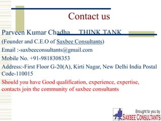 Contact us
Parveen Kumar Chadha… THINK TANK
(Founder and C.E.O of Saxbee Consultants)
Email :-saxbeeconsultants@gmail.com
Mobile No. +91-9818308353
Address:-First Floor G-20(A), Kirti Nagar, New Delhi India Postal
Code-110015
Should you have Good qualification, experience, expertise,
contacts join the community of saxbee consultants
 