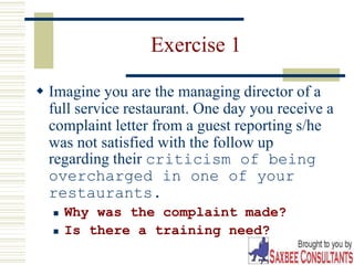 7
Exercise 1
 Imagine you are the managing director of a
full service restaurant. One day you receive a
complaint letter from a guest reporting s/he
was not satisfied with the follow up
regarding their criticism of being
overcharged in one of your
restaurants.
 Why was the complaint made?
 Is there a training need?
 