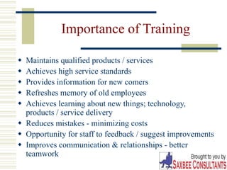 9
Importance of Training
 Maintains qualified products / services
 Achieves high service standards
 Provides information for new comers
 Refreshes memory of old employees
 Achieves learning about new things; technology,
products / service delivery
 Reduces mistakes - minimizing costs
 Opportunity for staff to feedback / suggest improvements
 Improves communication & relationships - better
teamwork
 