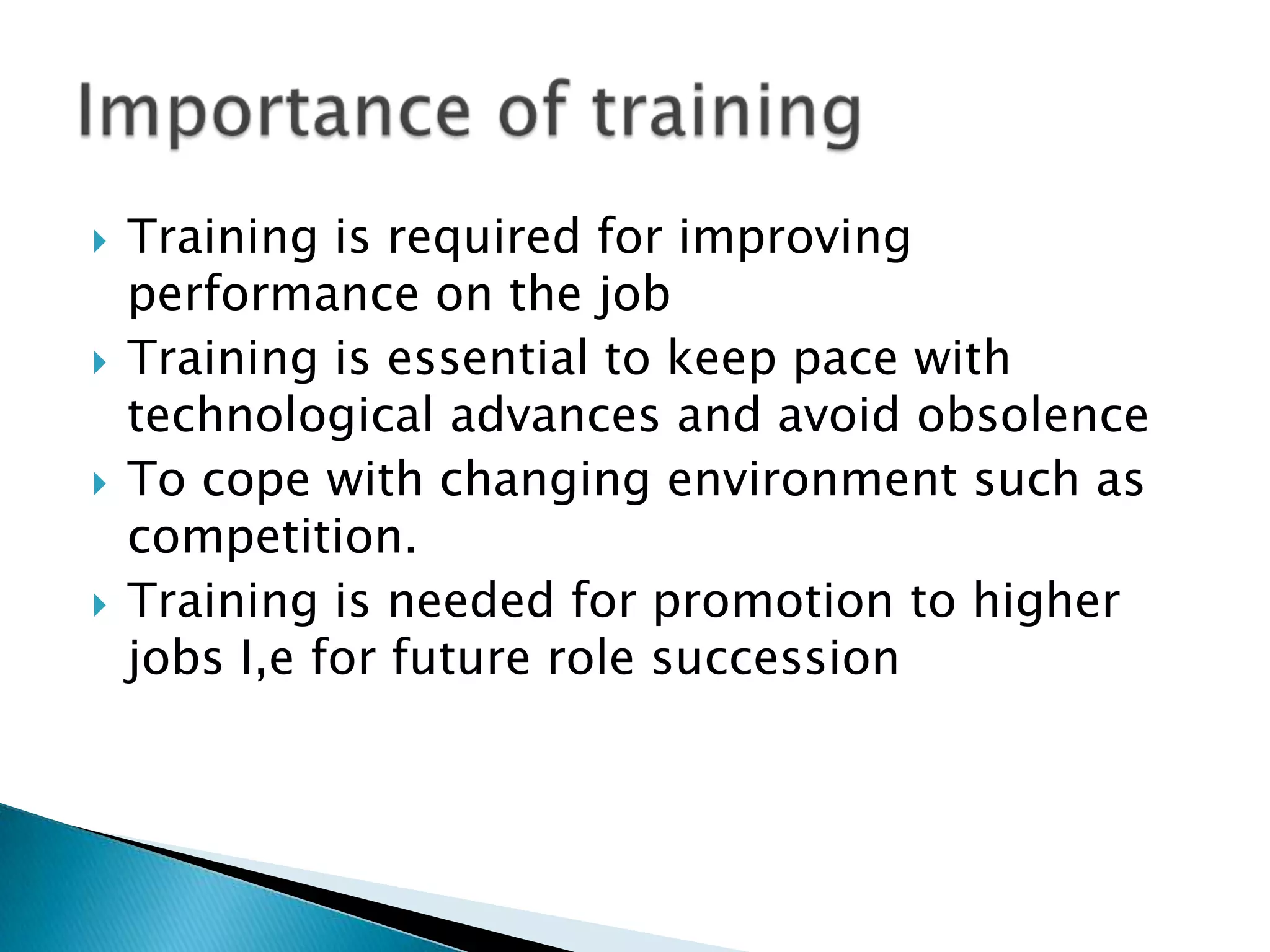    Training is required for improving
    performance on the job
   Training is essential to keep pace with
    technological advances and avoid obsolence
   To cope with changing environment such as
    competition.
   Training is needed for promotion to higher
    jobs I,e for future role succession
 