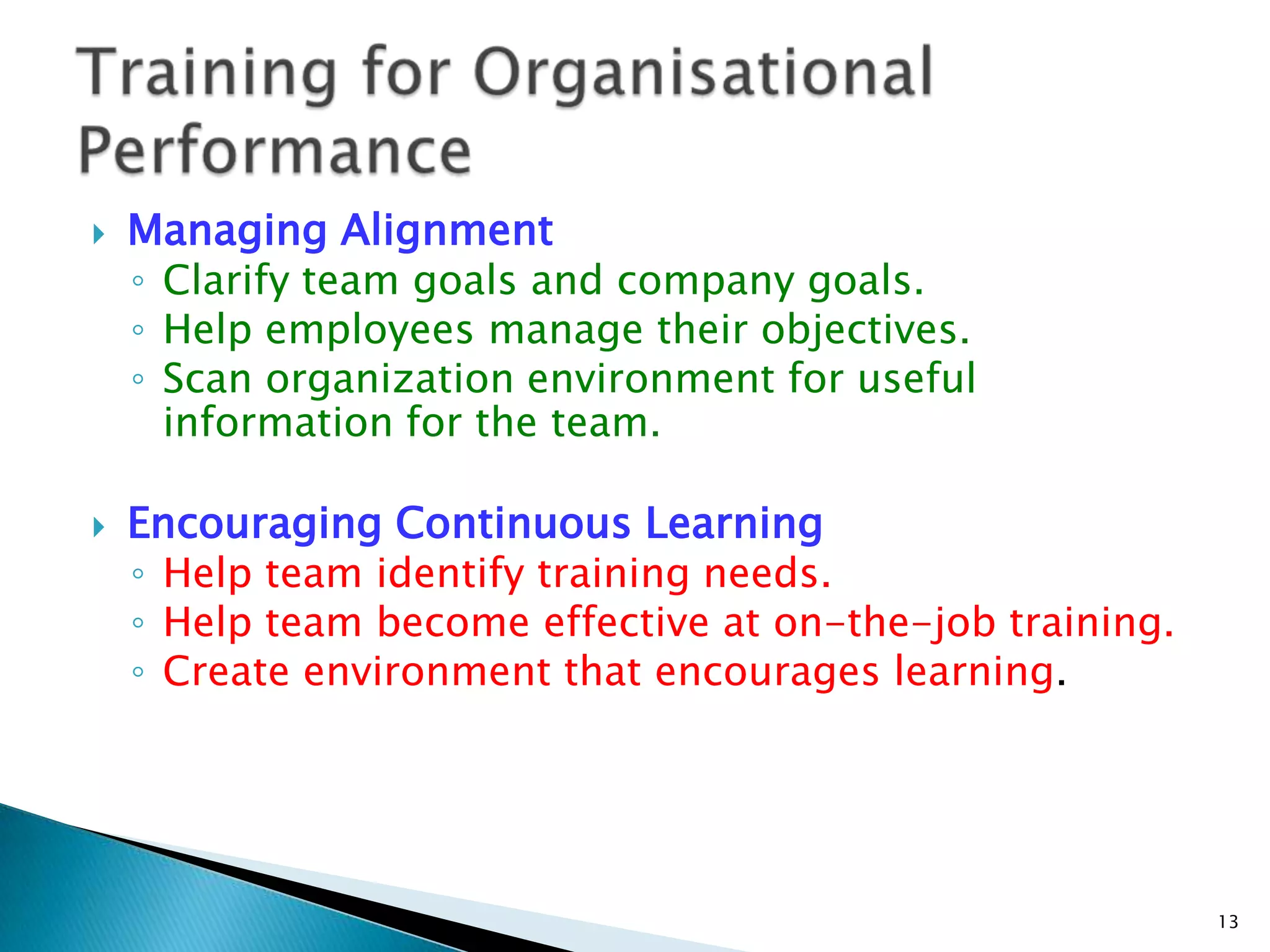    Managing Alignment
    ◦ Clarify team goals and company goals.
    ◦ Help employees manage their objectives.
    ◦ Scan organization environment for useful
      information for the team.

   Encouraging Continuous Learning
    ◦ Help team identify training needs.
    ◦ Help team become effective at on-the-job training.
    ◦ Create environment that encourages learning.




                                                           13
 