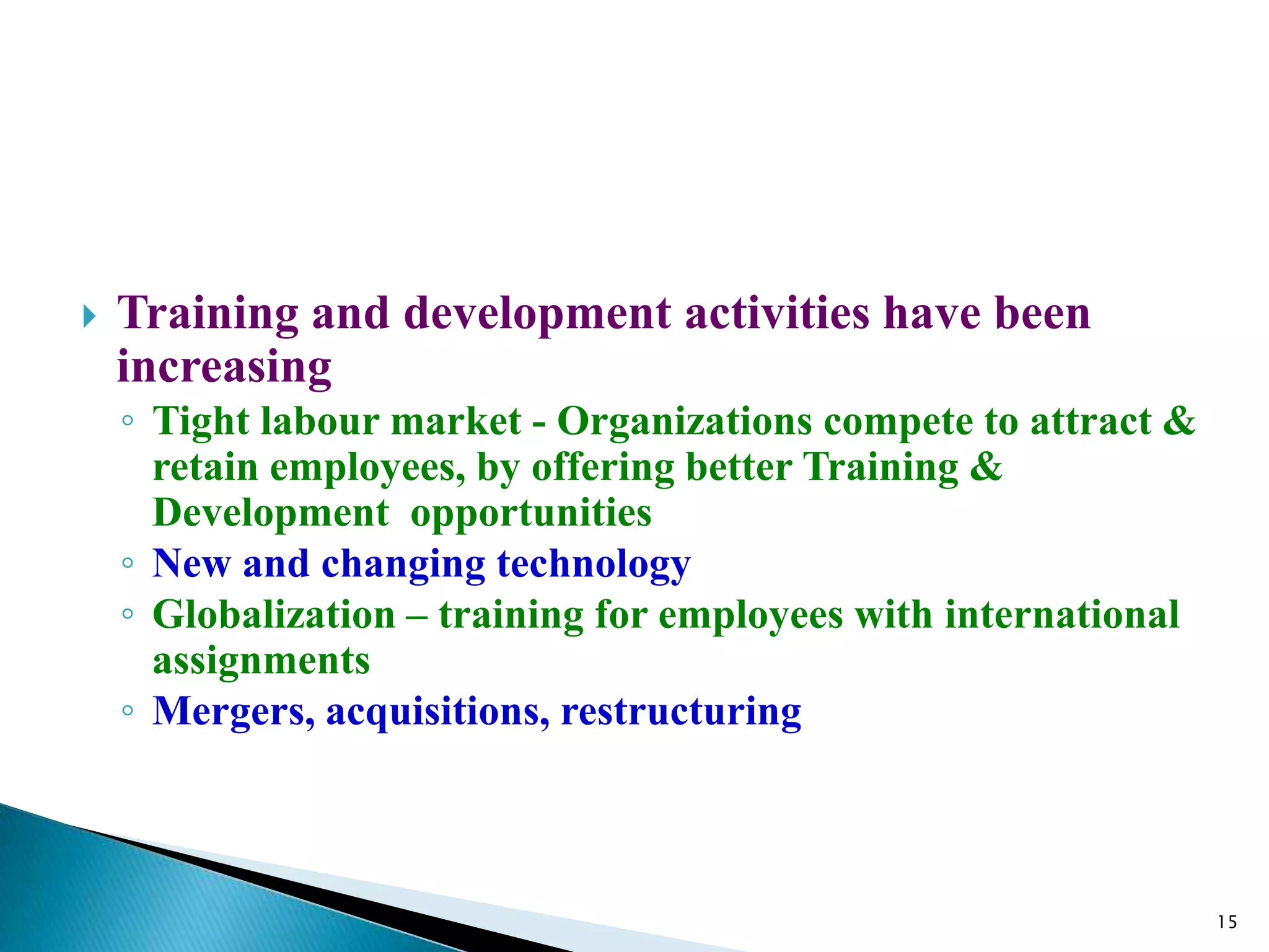    Training and development activities have been
    increasing
    ◦ Tight labour market - Organizations compete to attract &
      retain employees, by offering better Training &
      Development opportunities
    ◦ New and changing technology
    ◦ Globalization – training for employees with international
      assignments
    ◦ Mergers, acquisitions, restructuring



                                                                  15
 