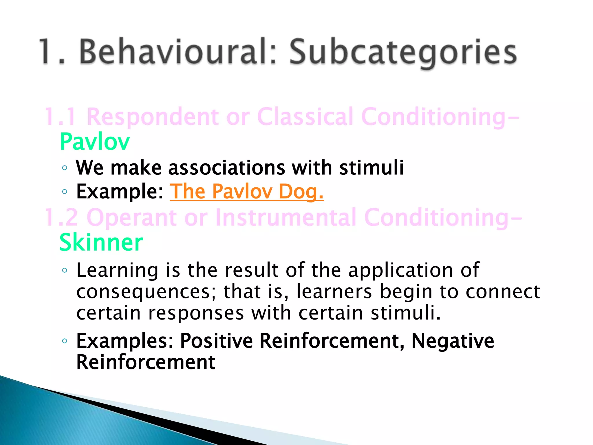 1.1 Respondent or Classical Conditioning-
 Pavlov
 ◦ We make associations with stimuli
 ◦ Example: The Pavlov Dog.
1.2 Operant or Instrumental Conditioning-
 Skinner
 ◦ Learning is the result of the application of
   consequences; that is, learners begin to connect
   certain responses with certain stimuli.
 ◦ Examples: Positive Reinforcement, Negative
   Reinforcement
 