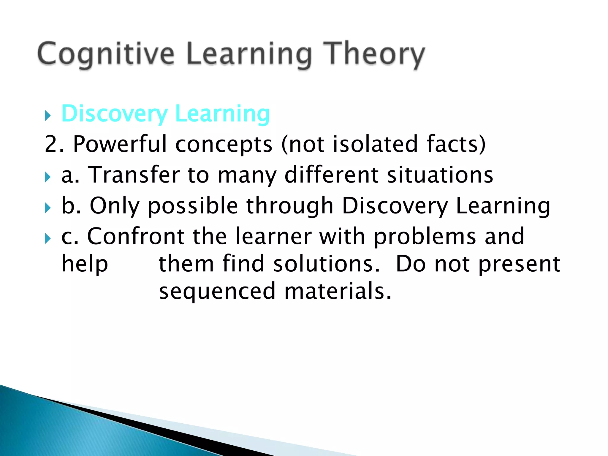  Discovery Learning
2. Powerful concepts (not isolated facts)
 a. Transfer to many different situations
 b. Only possible through Discovery Learning
 c. Confront the learner with problems and
  help     them find solutions. Do not present
           sequenced materials.
 