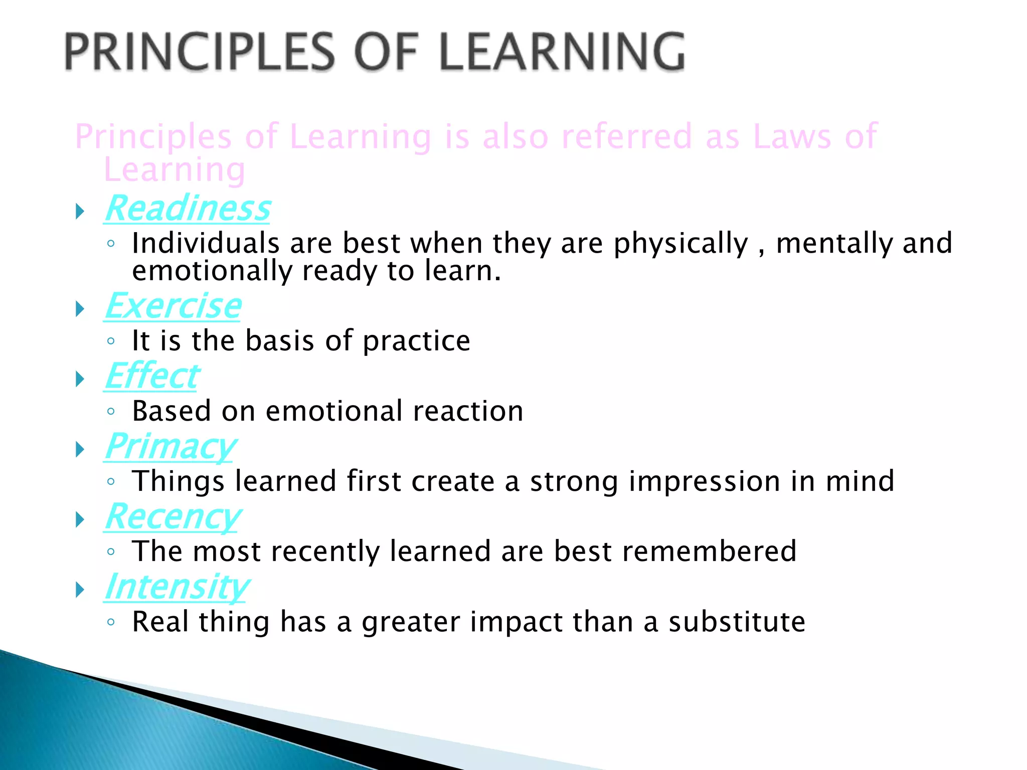 Principles of Learning is also referred as Laws of
  Learning
   Readiness
    ◦ Individuals are best when they are physically , mentally and
      emotionally ready to learn.
   Exercise
    ◦ It is the basis of practice
   Effect
    ◦ Based on emotional reaction
   Primacy
    ◦ Things learned first create a strong impression in mind
   Recency
    ◦ The most recently learned are best remembered
   Intensity
    ◦ Real thing has a greater impact than a substitute
 