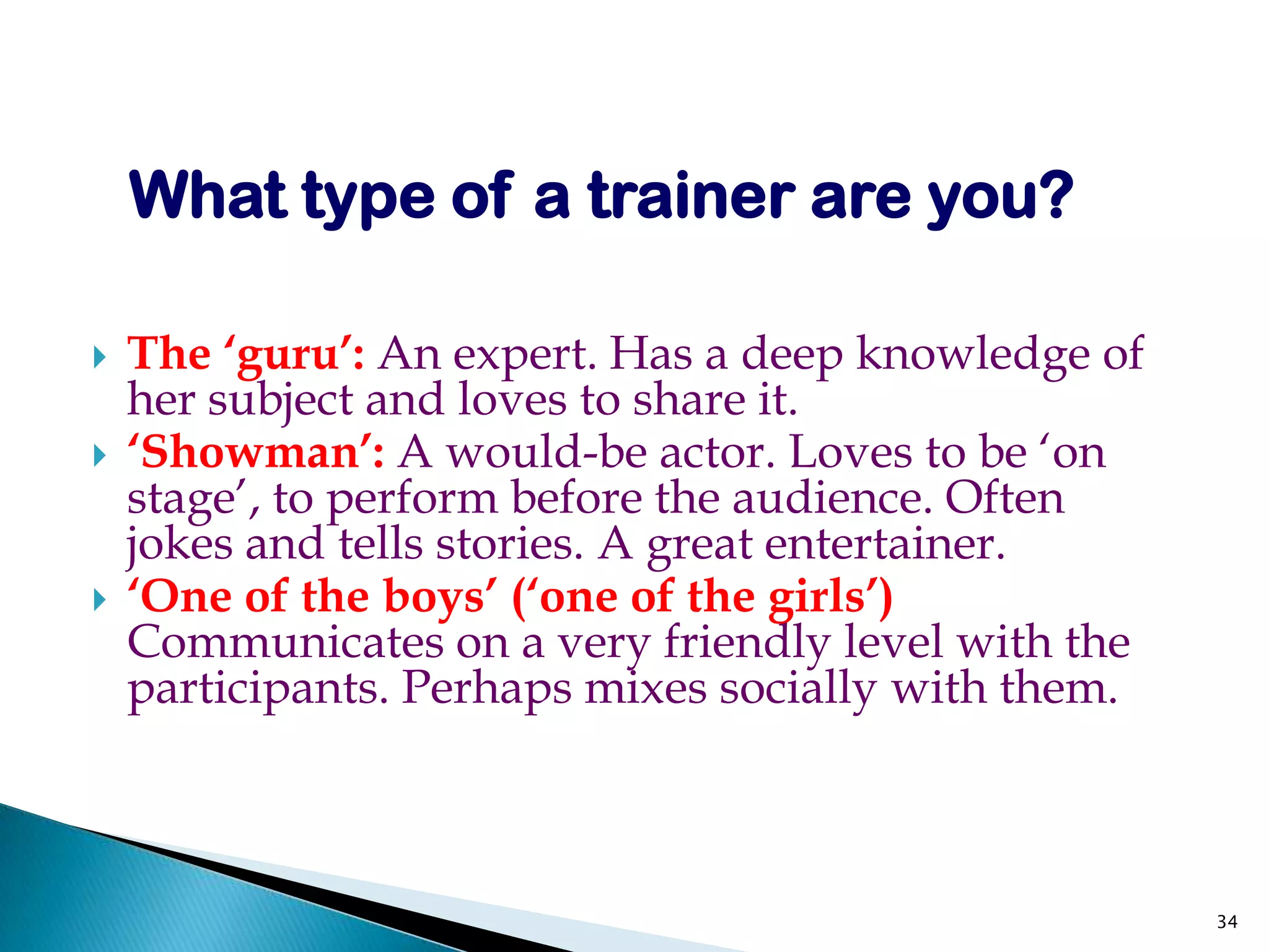 What type of a trainer are you?

   The ‘guru’: An expert. Has a deep knowledge of
    her subject and loves to share it.
   ‘Showman’: A would-be actor. Loves to be ‘on
    stage’, to perform before the audience. Often
    jokes and tells stories. A great entertainer.
   ‘One of the boys’ (‘one of the girls’)
    Communicates on a very friendly level with the
    participants. Perhaps mixes socially with them.



                                                      34
 