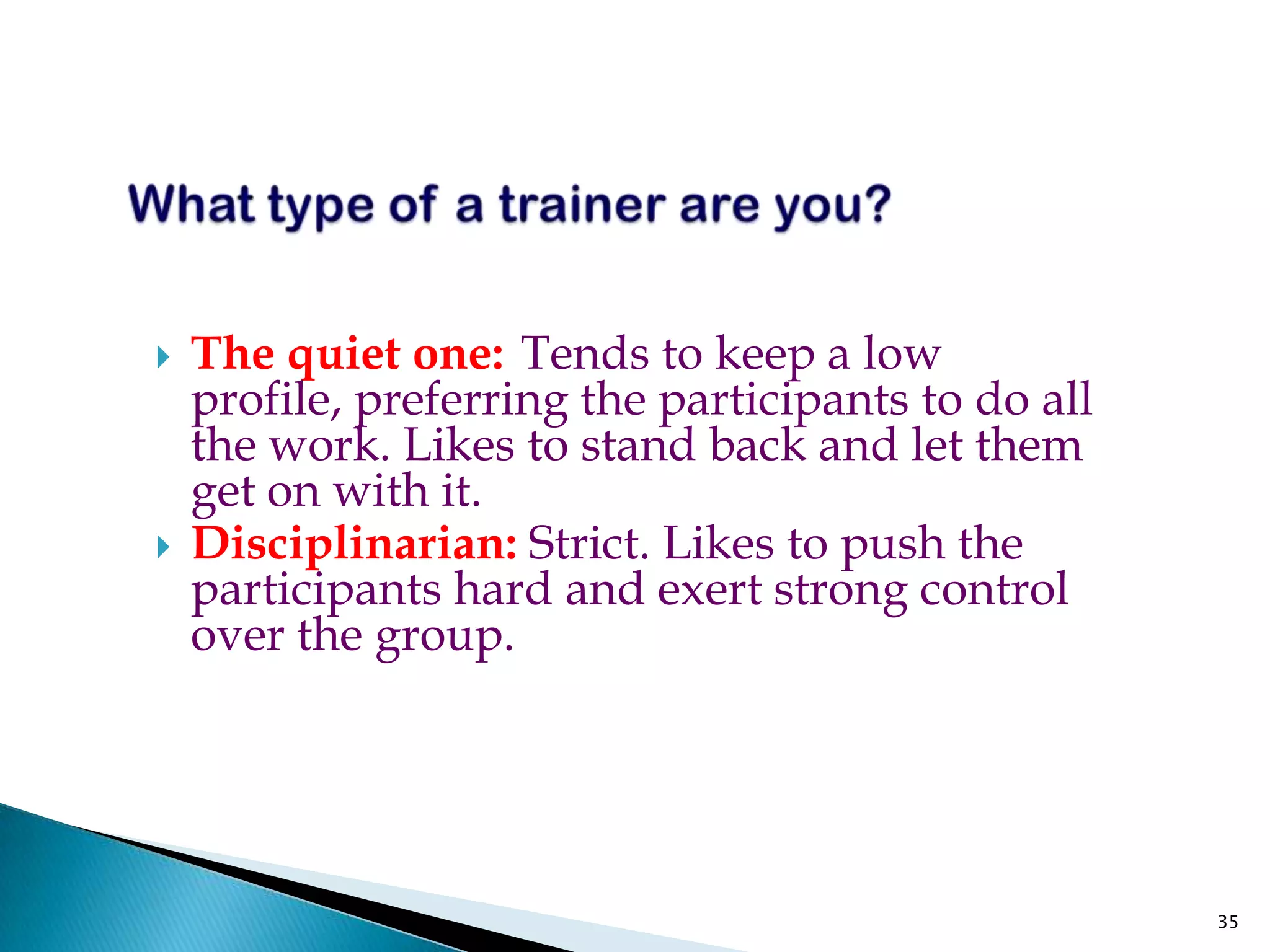    The quiet one: Tends to keep a low
    profile, preferring the participants to do all
    the work. Likes to stand back and let them
    get on with it.
   Disciplinarian: Strict. Likes to push the
    participants hard and exert strong control
    over the group.




                                                     35
 