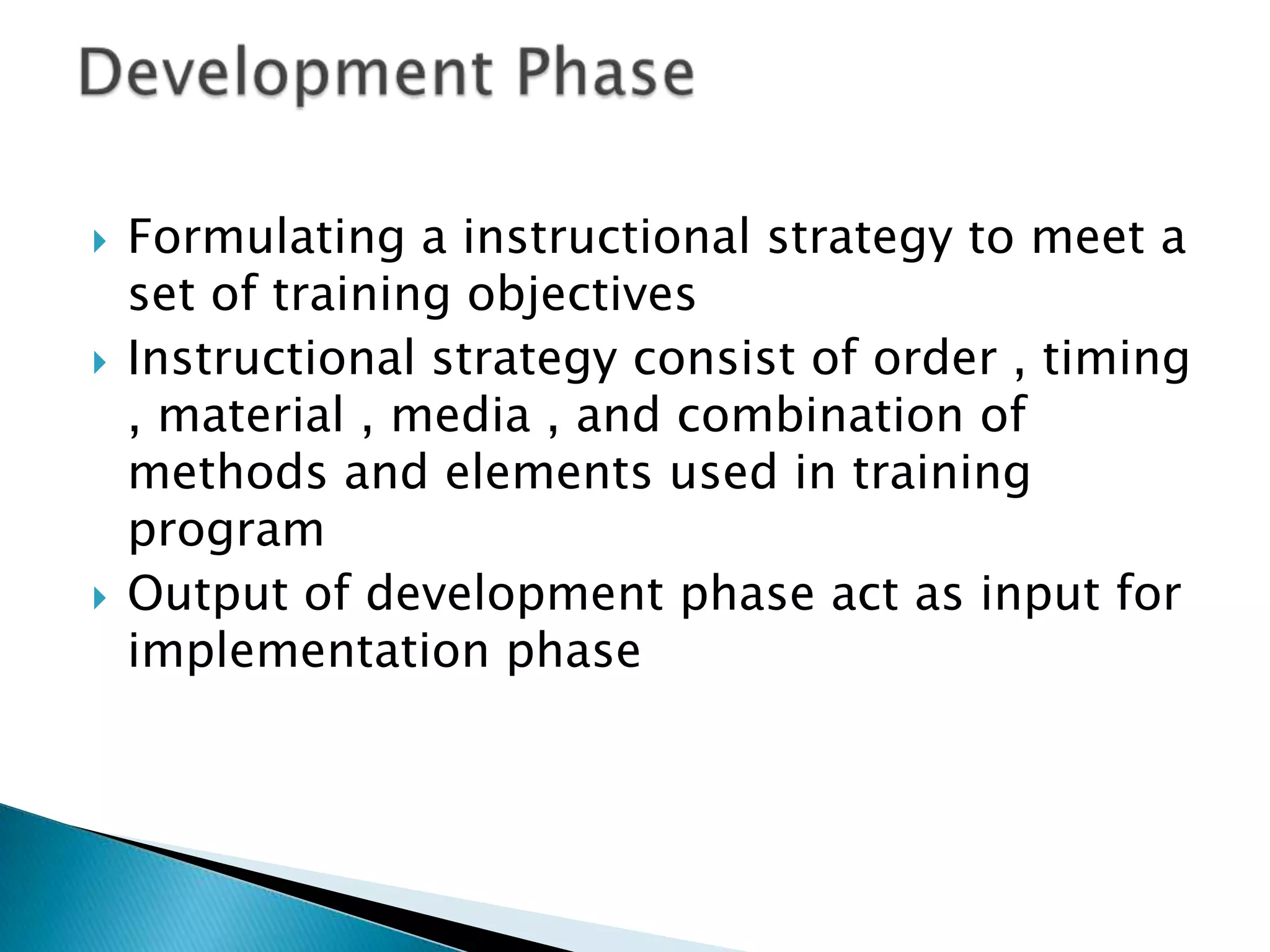   Formulating a instructional strategy to meet a
    set of training objectives
   Instructional strategy consist of order , timing
    , material , media , and combination of
    methods and elements used in training
    program
   Output of development phase act as input for
    implementation phase
 