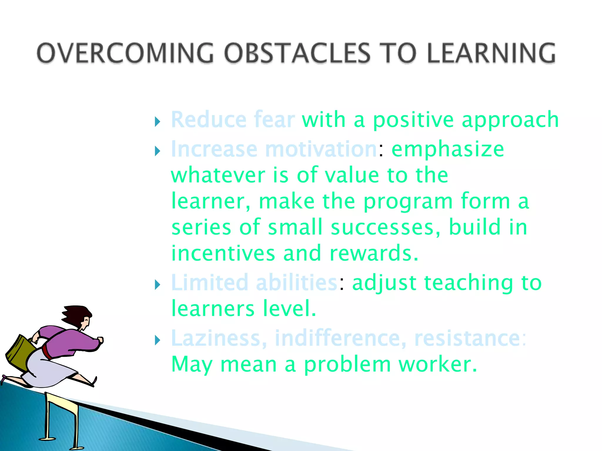    Reduce fear with a positive approach
   Increase motivation: emphasize
    whatever is of value to the
    learner, make the program form a
    series of small successes, build in
    incentives and rewards.
   Limited abilities: adjust teaching to
    learners level.
   Laziness, indifference, resistance:
    May mean a problem worker.
 