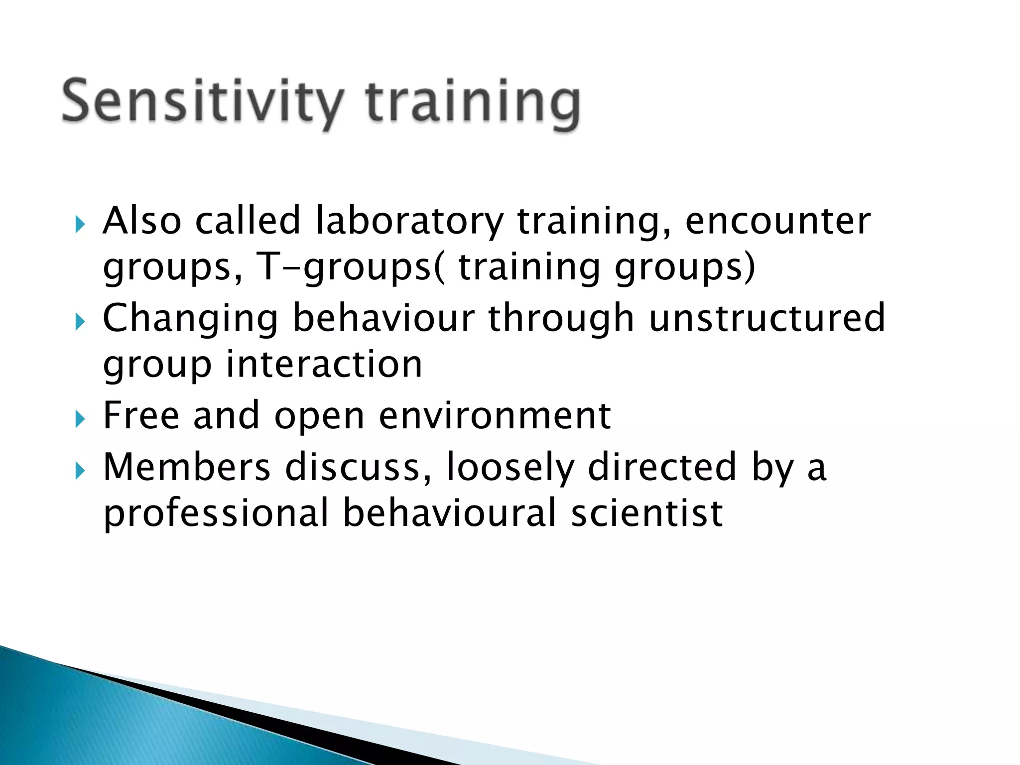    Also called laboratory training, encounter
    groups, T-groups( training groups)
   Changing behaviour through unstructured
    group interaction
   Free and open environment
   Members discuss, loosely directed by a
    professional behavioural scientist
 