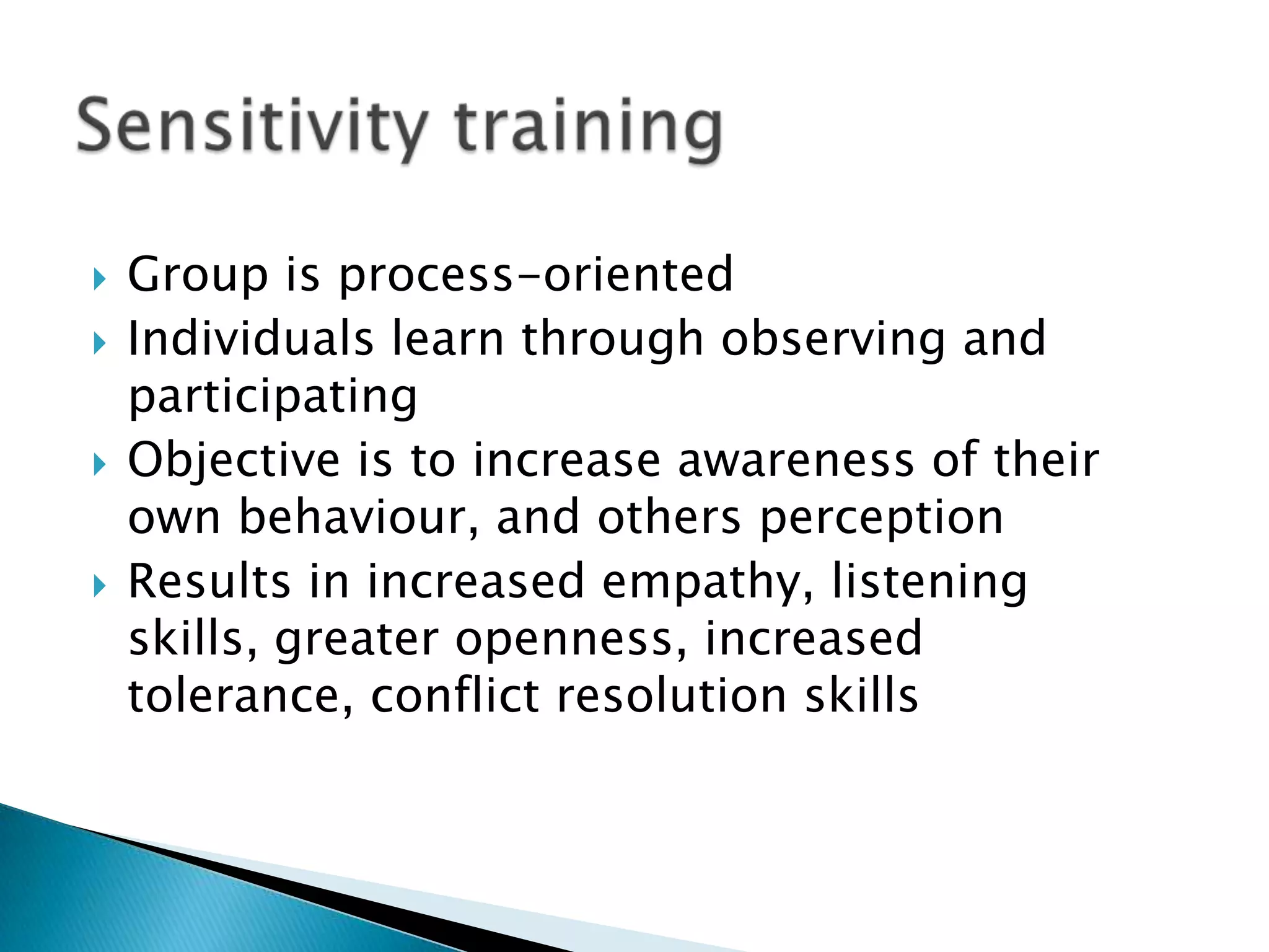    Group is process-oriented
   Individuals learn through observing and
    participating
   Objective is to increase awareness of their
    own behaviour, and others perception
   Results in increased empathy, listening
    skills, greater openness, increased
    tolerance, conflict resolution skills
 