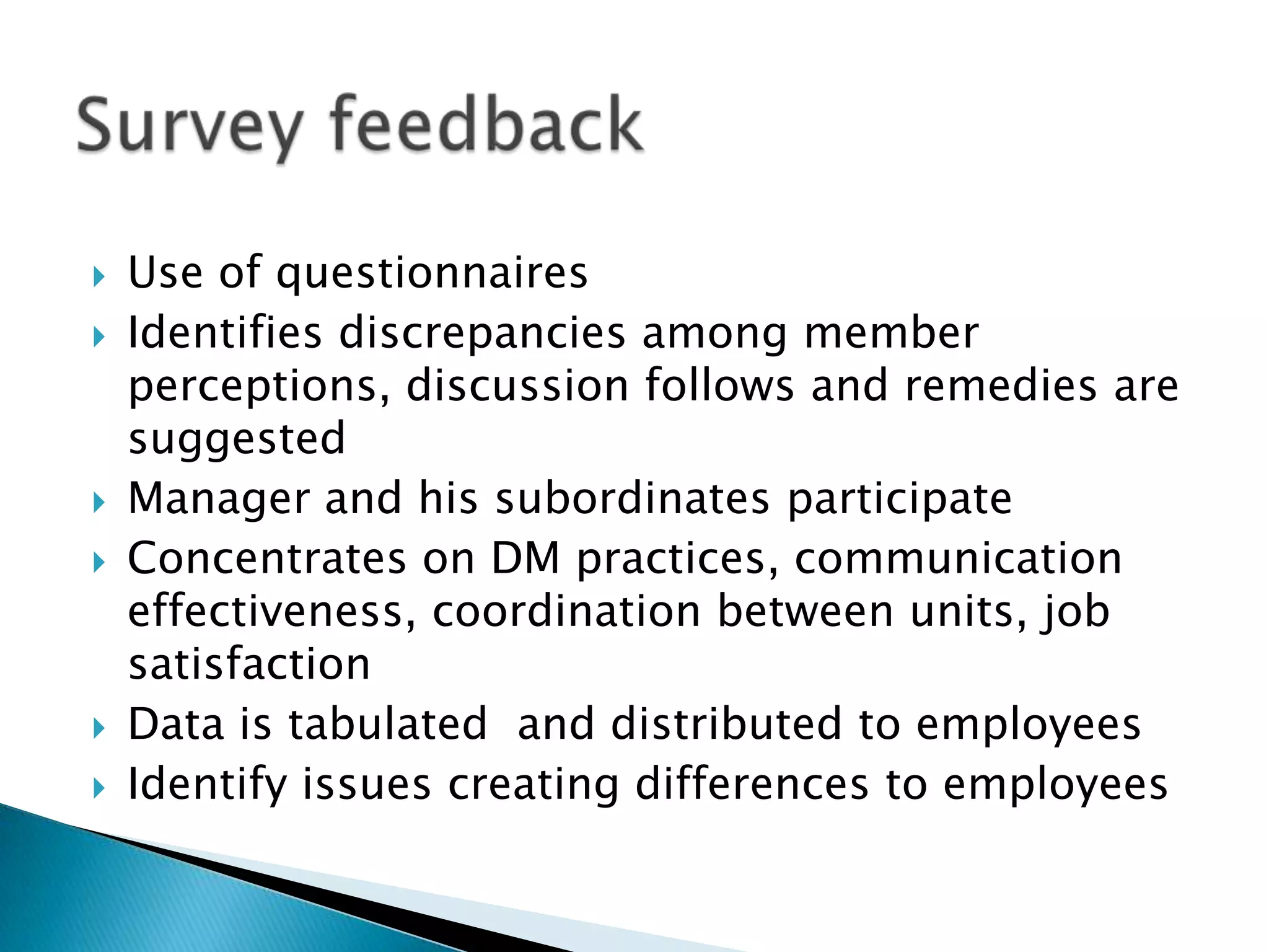    Use of questionnaires
   Identifies discrepancies among member
    perceptions, discussion follows and remedies are
    suggested
   Manager and his subordinates participate
   Concentrates on DM practices, communication
    effectiveness, coordination between units, job
    satisfaction
   Data is tabulated and distributed to employees
   Identify issues creating differences to employees
 