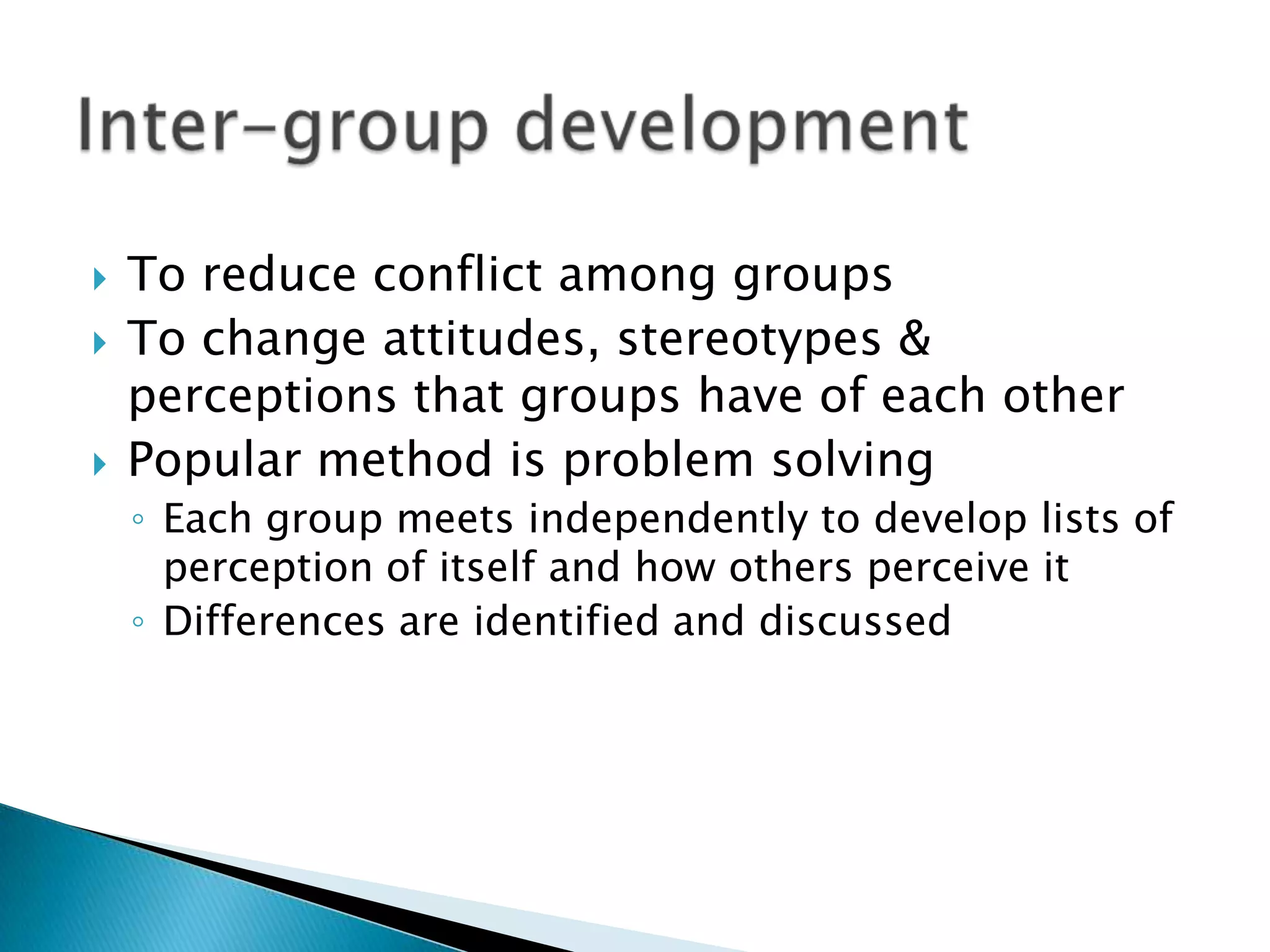    To reduce conflict among groups
   To change attitudes, stereotypes &
    perceptions that groups have of each other
   Popular method is problem solving
    ◦ Each group meets independently to develop lists of
      perception of itself and how others perceive it
    ◦ Differences are identified and discussed
 