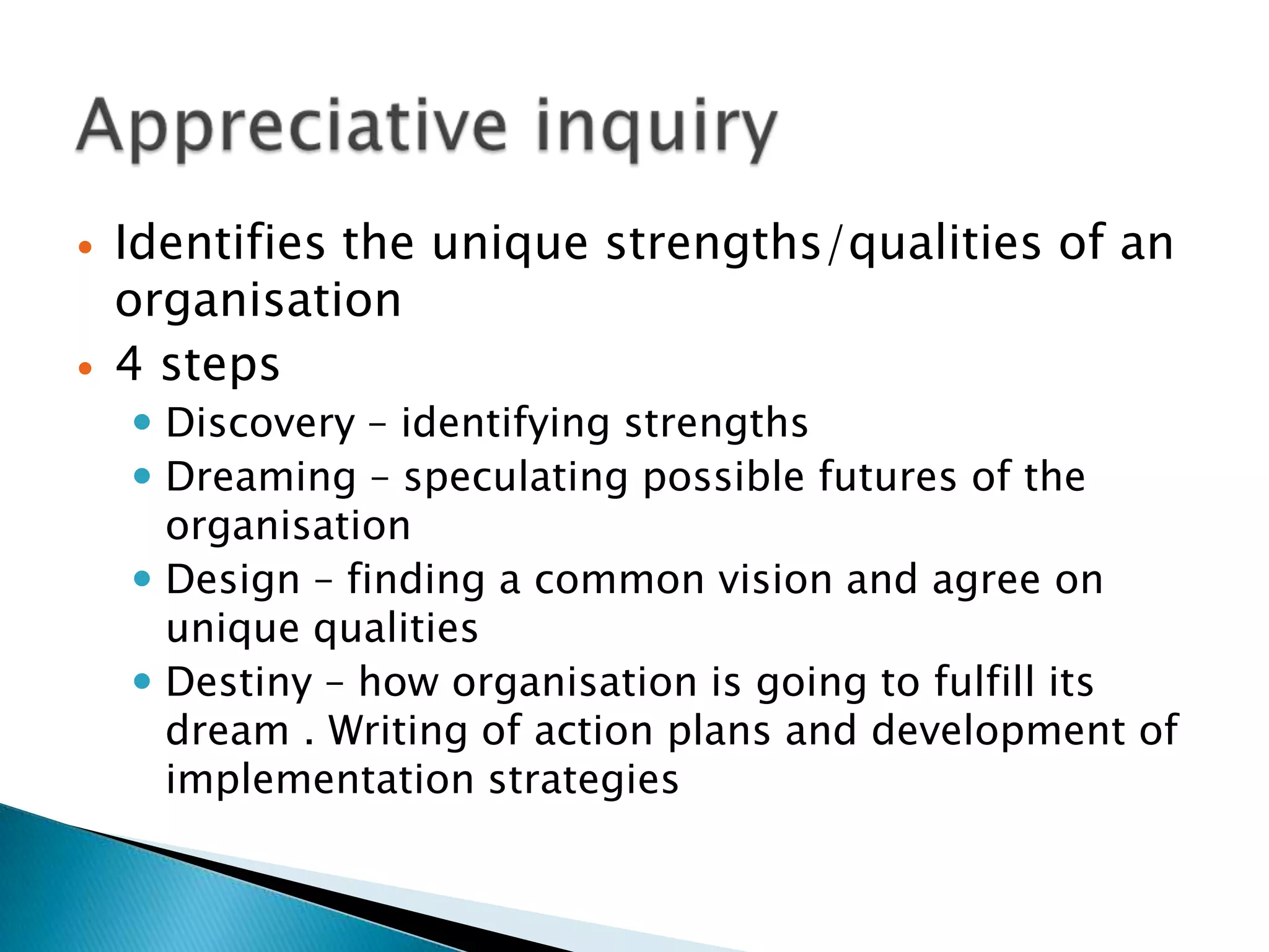    Identifies the unique strengths/qualities of an
    organisation
   4 steps
     Discovery – identifying strengths
     Dreaming – speculating possible futures of the
      organisation
     Design – finding a common vision and agree on
      unique qualities
     Destiny – how organisation is going to fulfill its
      dream . Writing of action plans and development of
      implementation strategies
 