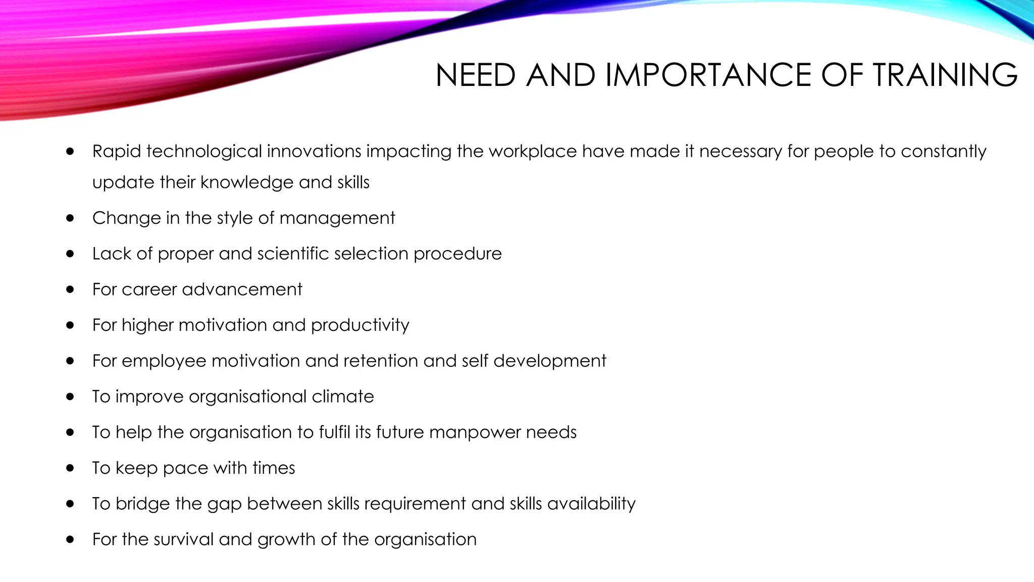 NEED AND IMPORTANCE OF TRAINING
● Rapid technological innovations impacting the workplace have made it necessary for people to constantly
update their knowledge and skills
● Change in the style of management
● Lack of proper and scientific selection procedure
● For career advancement
● For higher motivation and productivity
● For employee motivation and retention and self development
● To improve organisational climate
● To help the organisation to fulfil its future manpower needs
● To keep pace with times
● To bridge the gap between skills requirement and skills availability
● For the survival and growth of the organisation
 