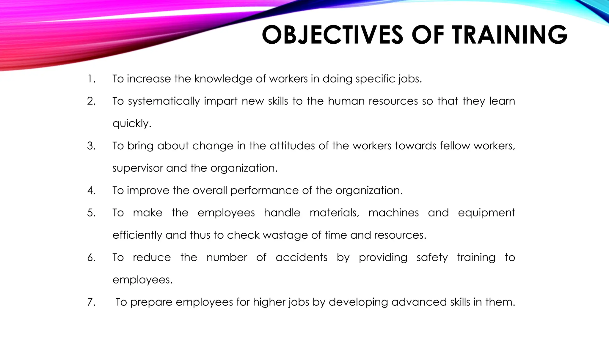 OBJECTIVES OF TRAINING
1. To increase the knowledge of workers in doing specific jobs.
2. To systematically impart new skills to the human resources so that they learn
quickly.
3. To bring about change in the attitudes of the workers towards fellow workers,
supervisor and the organization.
4. To improve the overall performance of the organization.
5. To make the employees handle materials, machines and equipment
efficiently and thus to check wastage of time and resources.
6. To reduce the number of accidents by providing safety training to
employees.
7. To prepare employees for higher jobs by developing advanced skills in them.
 