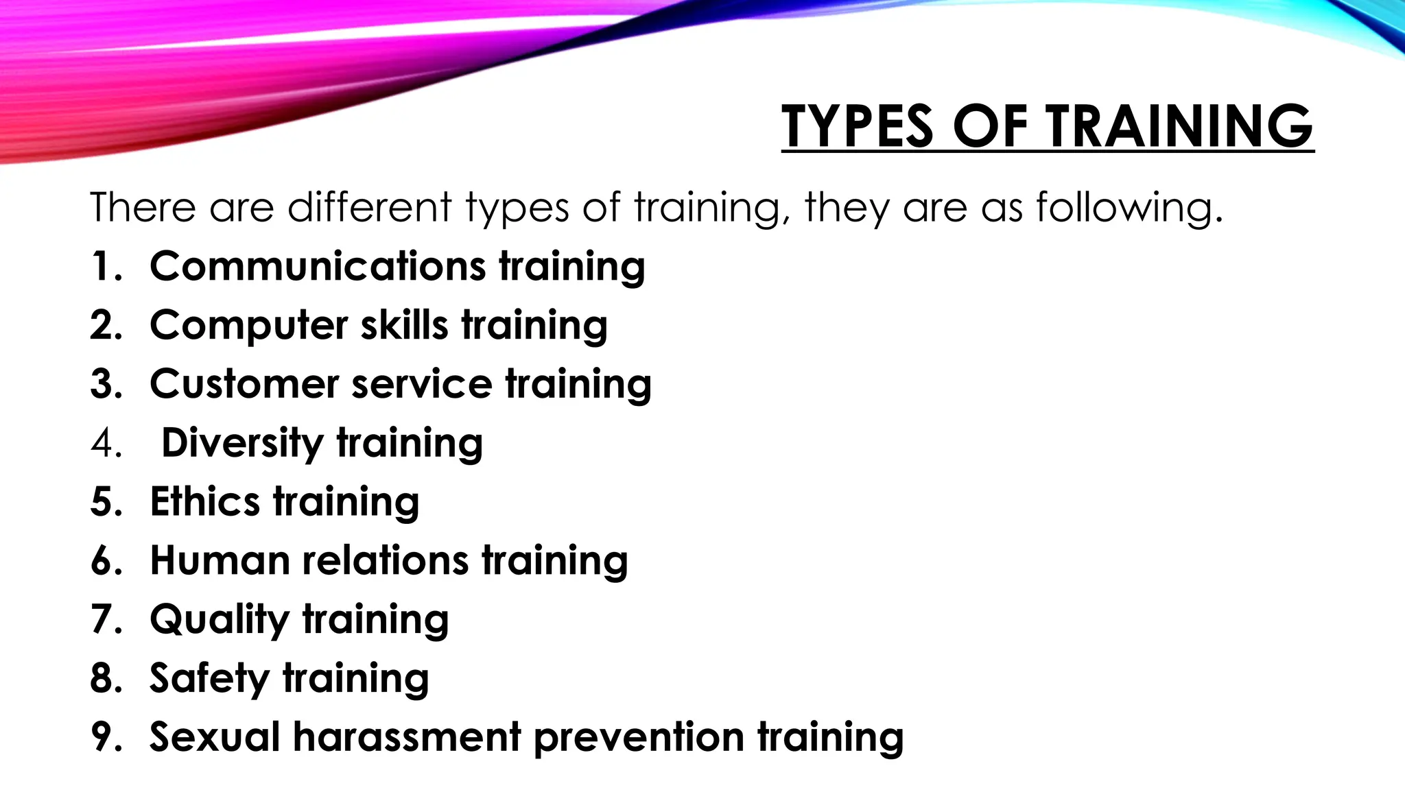 TYPES OF TRAINING
There are different types of training, they are as following.
1. Communications training
2. Computer skills training
3. Customer service training
4. Diversity training
5. Ethics training
6. Human relations training
7. Quality training
8. Safety training
9. Sexual harassment prevention training
 