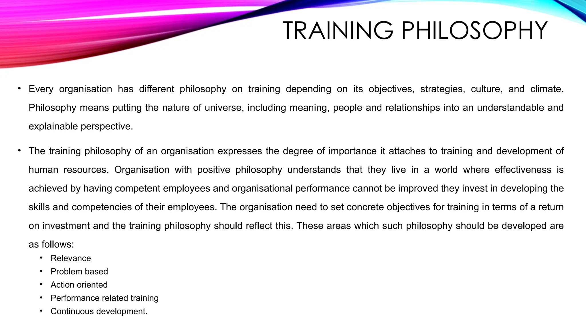 TRAINING PHILOSOPHY
• Every organisation has different philosophy on training depending on its objectives, strategies, culture, and climate.
Philosophy means putting the nature of universe, including meaning, people and relationships into an understandable and
explainable perspective.
• The training philosophy of an organisation expresses the degree of importance it attaches to training and development of
human resources. Organisation with positive philosophy understands that they live in a world where effectiveness is
achieved by having competent employees and organisational performance cannot be improved they invest in developing the
skills and competencies of their employees. The organisation need to set concrete objectives for training in terms of a return
on investment and the training philosophy should reflect this. These areas which such philosophy should be developed are
as follows:
• Relevance
• Problem based
• Action oriented
• Performance related training
• Continuous development.
 