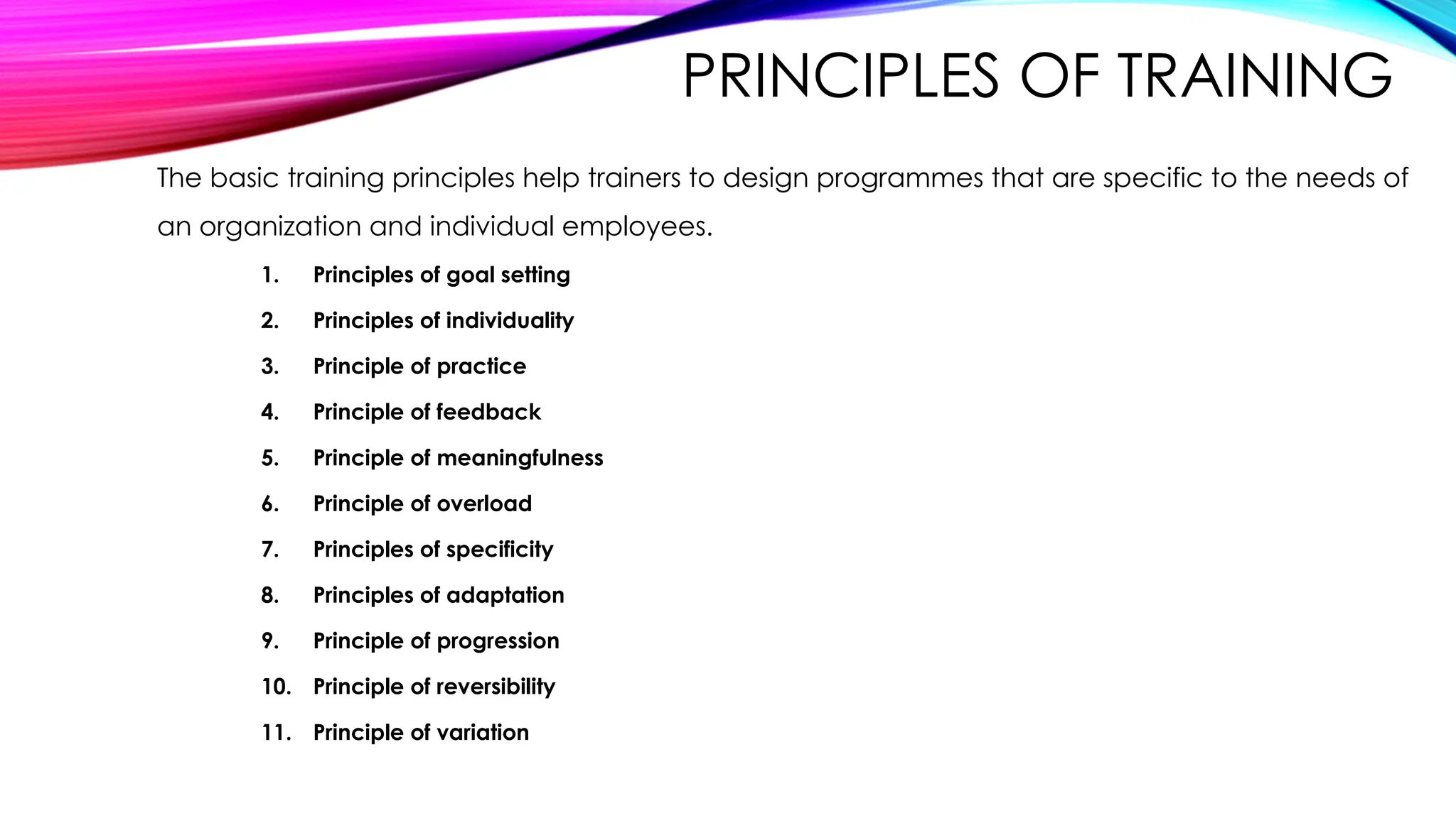 PRINCIPLES OF TRAINING
The basic training principles help trainers to design programmes that are specific to the needs of
an organization and individual employees.
1. Principles of goal setting
2. Principles of individuality
3. Principle of practice
4. Principle of feedback
5. Principle of meaningfulness
6. Principle of overload
7. Principles of specificity
8. Principles of adaptation
9. Principle of progression
10. Principle of reversibility
11. Principle of variation
 