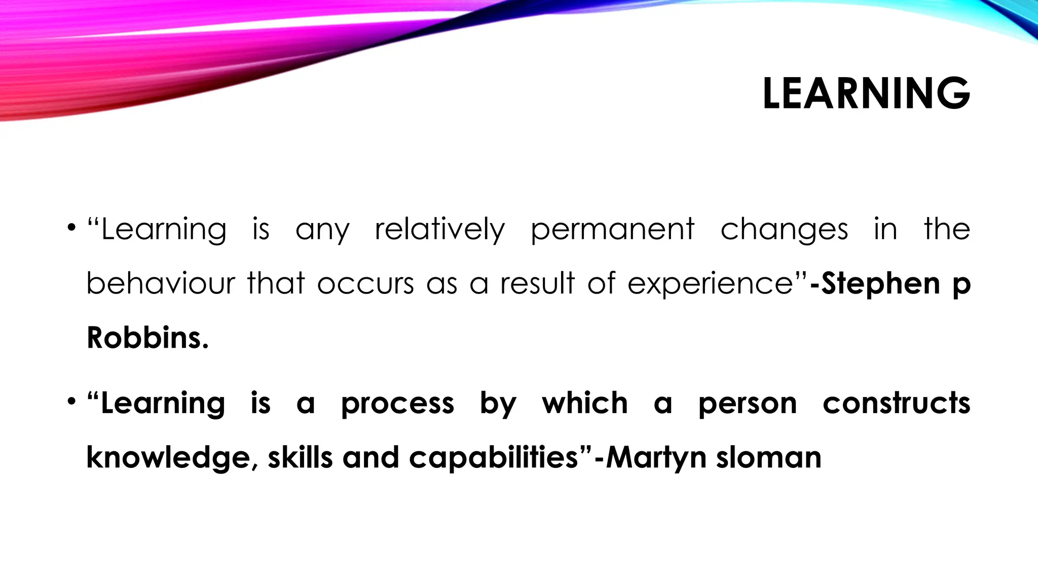 LEARNING
• “Learning is any relatively permanent changes in the
behaviour that occurs as a result of experience”-Stephen p
Robbins.
• “Learning is a process by which a person constructs
knowledge, skills and capabilities”-Martyn sloman
 
