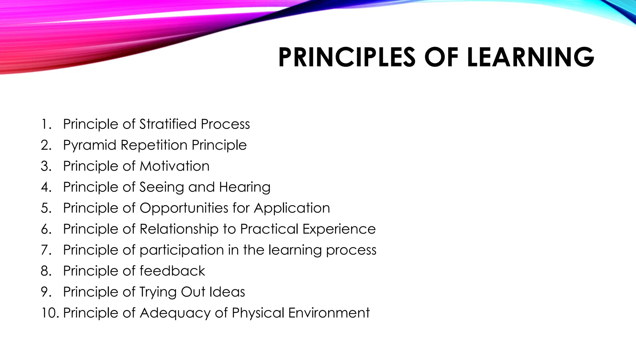 PRINCIPLES OF LEARNING
1. Principle of Stratified Process
2. Pyramid Repetition Principle
3. Principle of Motivation
4. Principle of Seeing and Hearing
5. Principle of Opportunities for Application
6. Principle of Relationship to Practical Experience
7. Principle of participation in the learning process
8. Principle of feedback
9. Principle of Trying Out Ideas
10. Principle of Adequacy of Physical Environment
 