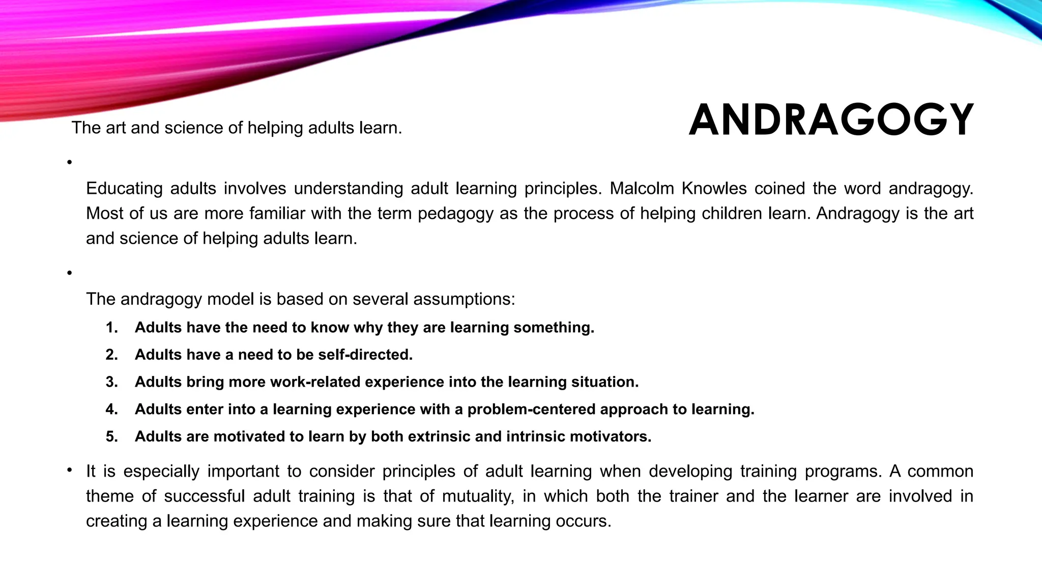 ANDRAGOGY
The art and science of helping adults learn.
•
Educating adults involves understanding adult learning principles. Malcolm Knowles coined the word andragogy.
Most of us are more familiar with the term pedagogy as the process of helping children learn. Andragogy is the art
and science of helping adults learn.
•
The andragogy model is based on several assumptions:
1. Adults have the need to know why they are learning something.
2. Adults have a need to be self-directed.
3. Adults bring more work-related experience into the learning situation.
4. Adults enter into a learning experience with a problem-centered approach to learning.
5. Adults are motivated to learn by both extrinsic and intrinsic motivators.
• It is especially important to consider principles of adult learning when developing training programs. A common
theme of successful adult training is that of mutuality, in which both the trainer and the learner are involved in
creating a learning experience and making sure that learning occurs.
 