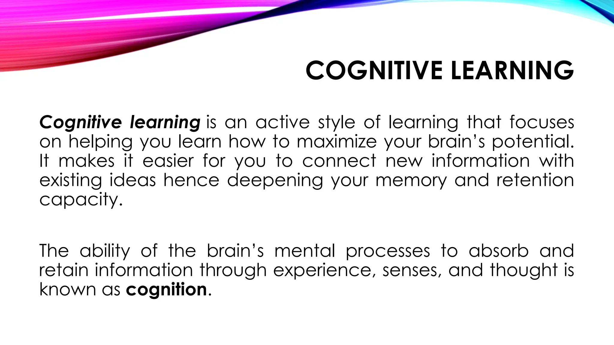 COGNITIVE LEARNING
Cognitive learning is an active style of learning that focuses
on helping you learn how to maximize your brain’s potential.
It makes it easier for you to connect new information with
existing ideas hence deepening your memory and retention
capacity.
The ability of the brain’s mental processes to absorb and
retain information through experience, senses, and thought is
known as cognition.
 