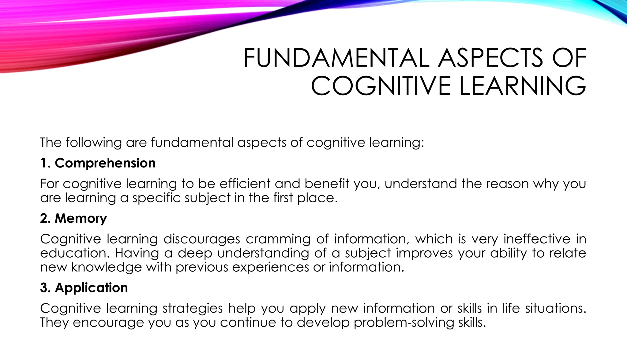 FUNDAMENTAL ASPECTS OF
COGNITIVE LEARNING
The following are fundamental aspects of cognitive learning:
1. Comprehension
For cognitive learning to be efficient and benefit you, understand the reason why you
are learning a specific subject in the first place.
2. Memory
Cognitive learning discourages cramming of information, which is very ineffective in
education. Having a deep understanding of a subject improves your ability to relate
new knowledge with previous experiences or information.
3. Application
Cognitive learning strategies help you apply new information or skills in life situations.
They encourage you as you continue to develop problem-solving skills.
 