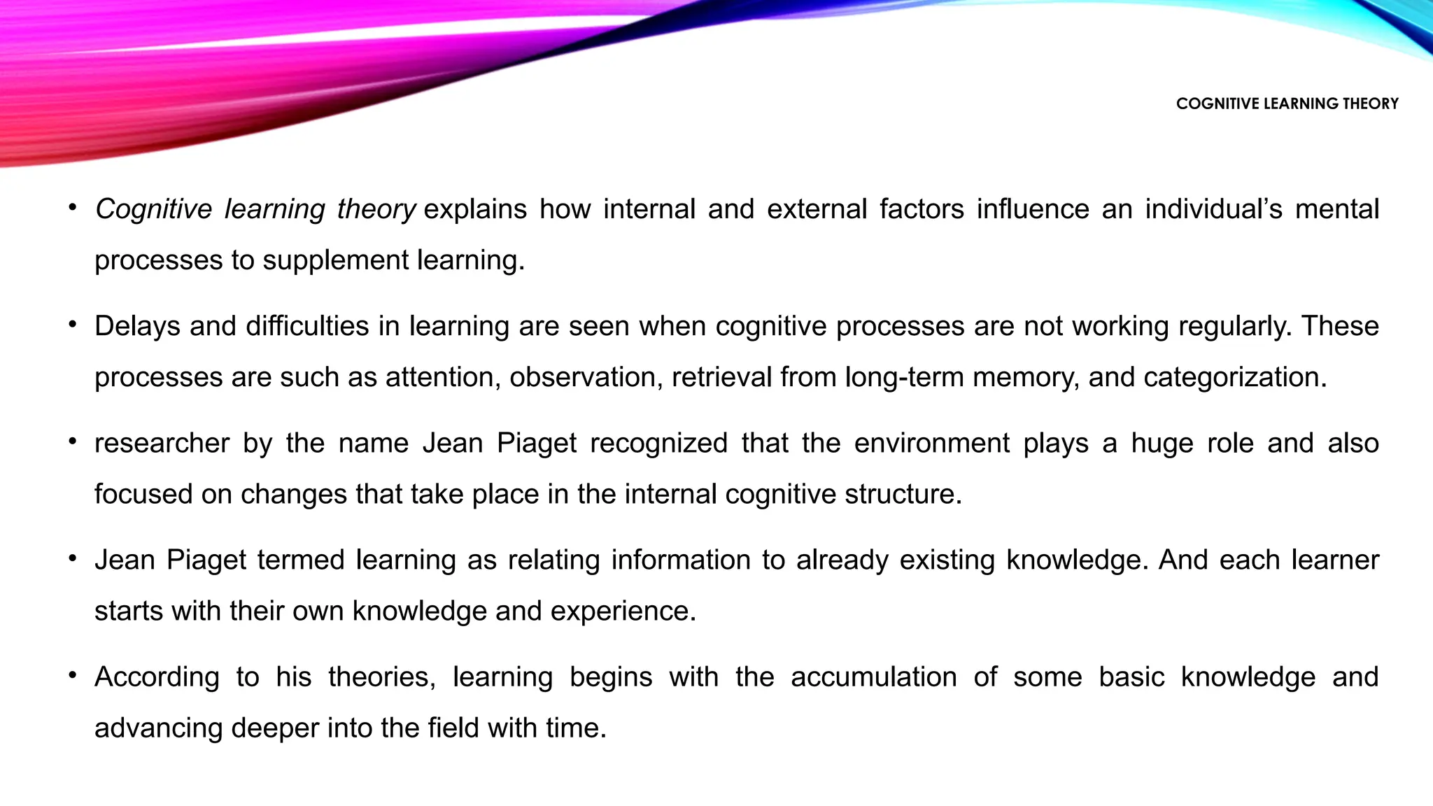 COGNITIVE LEARNING THEORY
• Cognitive learning theory explains how internal and external factors influence an individual’s mental
processes to supplement learning.
• Delays and difficulties in learning are seen when cognitive processes are not working regularly. These
processes are such as attention, observation, retrieval from long-term memory, and categorization.
• researcher by the name Jean Piaget recognized that the environment plays a huge role and also
focused on changes that take place in the internal cognitive structure.
• Jean Piaget termed learning as relating information to already existing knowledge. And each learner
starts with their own knowledge and experience.
• According to his theories, learning begins with the accumulation of some basic knowledge and
advancing deeper into the field with time.
 